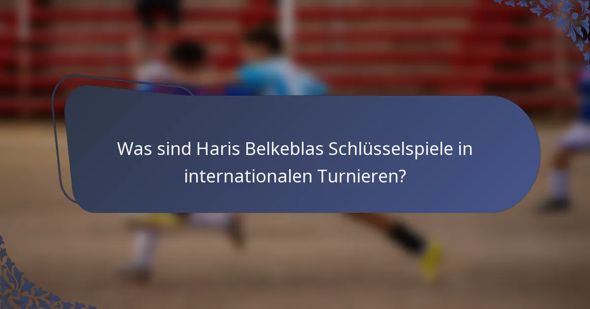 Was sind Haris Belkeblas Schlüsselspiele in internationalen Turnieren?